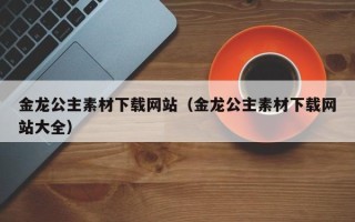 庄河金龙公主素材下载网站（金龙公主素材下载网站大全）